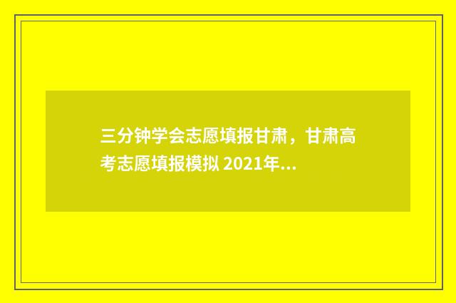 三分钟学会志愿填报甘肃,甘肃高考志愿填报模拟 2021年志愿技巧