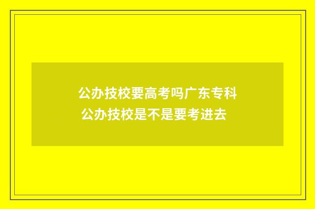 公办技校要高考吗广东专科 公办技校是不是要考进去