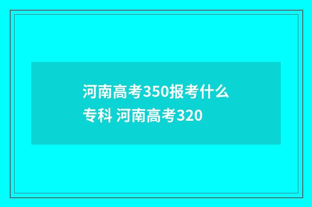 河南高考350报考什么专科 河南高考320