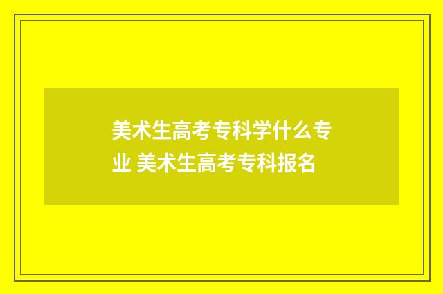 美术生高考专科学什么专业 美术生高考专科报名