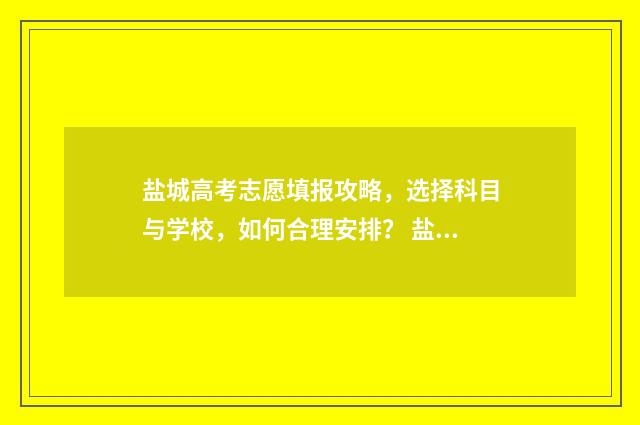 盐城高考志愿填报攻略,选择科目与学校,如何合理安排? 盐城市2021高中阶段学校招生志愿表