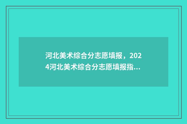 河北美术综合分志愿填报,2024河北美术综合分志愿填报指南 河北美术综合分计算公式