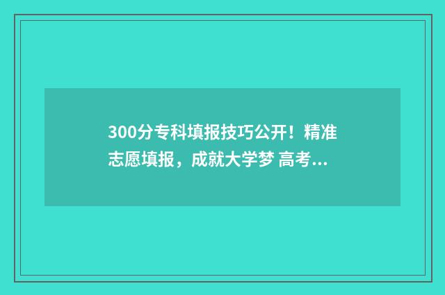 300分专科填报技巧公开!精准志愿填报,成就大学梦 高考300分专科