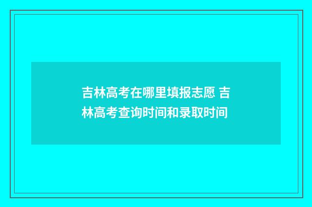 吉林高考在哪里填报志愿 吉林高考查询时间和录取时间