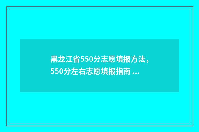 黑龙江省550分志愿填报方法，550分左右志愿填报指南 2021黑龙江高考550分