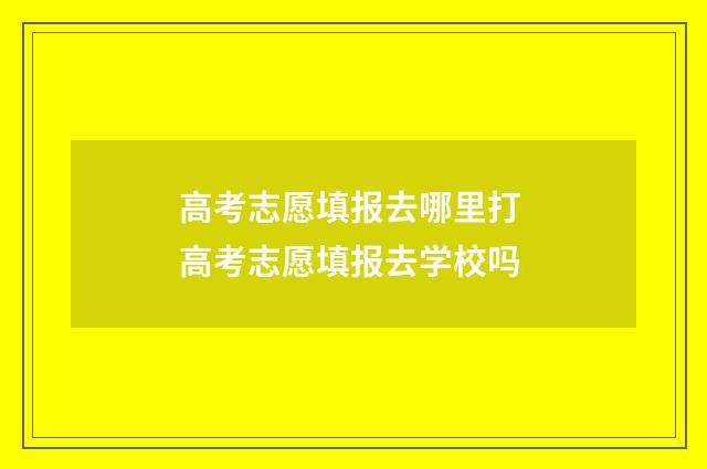 高考志愿填报去哪里打 高考志愿填报去学校吗
