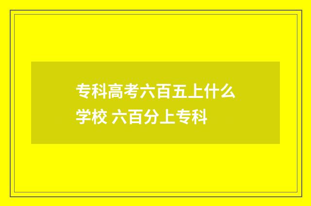 专科高考六百五上什么学校 六百分上专科