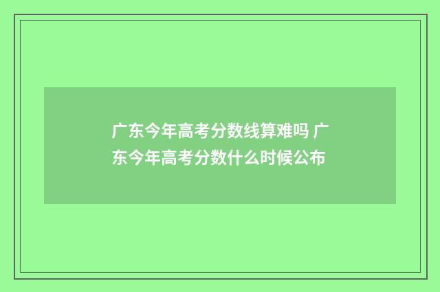广东今年高考分数线算难吗 广东今年高考分数什么时候公布