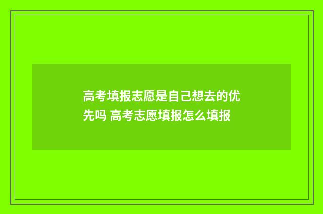 高考填报志愿是自己想去的优先吗 高考志愿填报怎么填报
