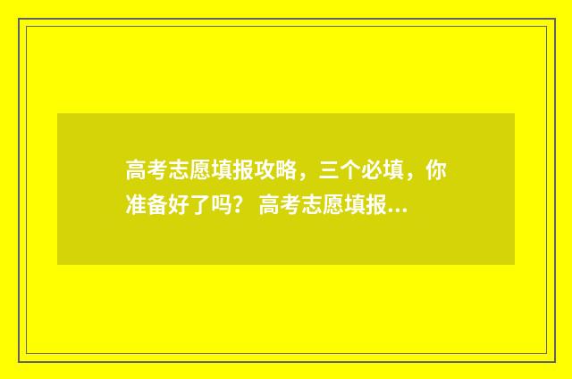 高考志愿填报攻略，三个必填，你准备好了吗？ 高考志愿填报攻略河北