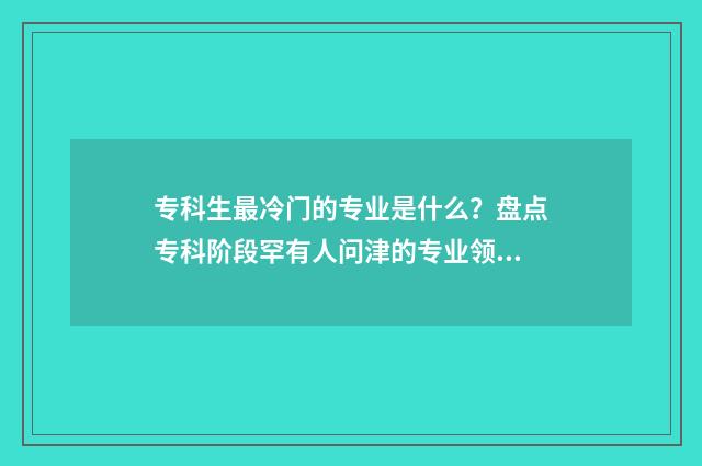 专科生最冷门的专业是什么?盘点专科阶段罕有人问津的专业领域 专科冷门专业但前景火爆