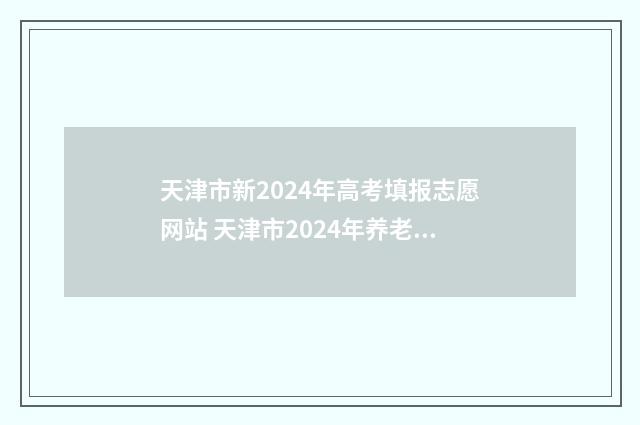 天津市新2024年高考填报志愿网站 天津市2024年养老金上调方案公布