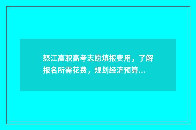 怒江高职高考志愿填报费用，了解报名所需花费，规划经济预算！ 怒江高职高考志愿怎么填