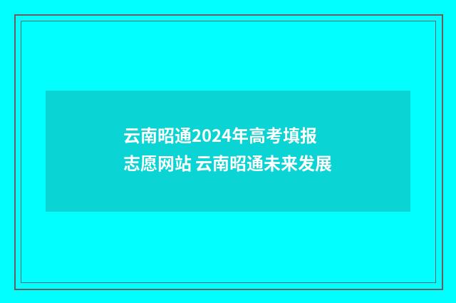 云南昭通2024年高考填报志愿网站 云南昭通未来发展