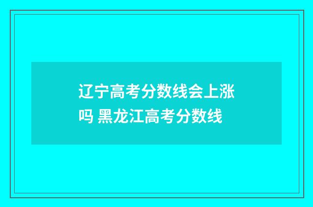 辽宁高考分数线会上涨吗 黑龙江高考分数线
