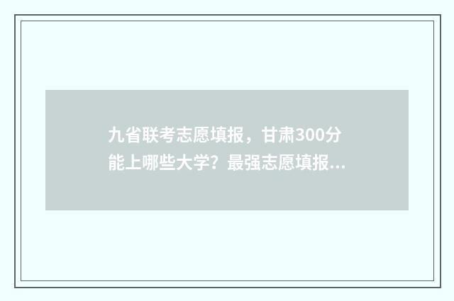 九省联考志愿填报，甘肃300分能上哪些大学？最强志愿填报指南 九省联考志愿填报时间