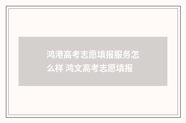 鸿港高考志愿填报服务怎么样 鸿文高考志愿填报