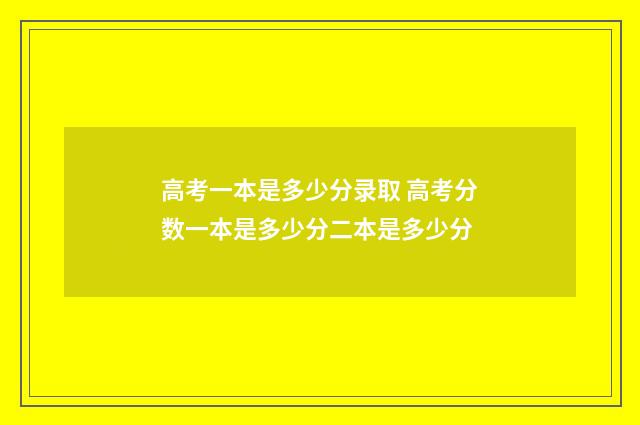 高考一本是多少分录取 高考分数一本是多少分二本是多少分