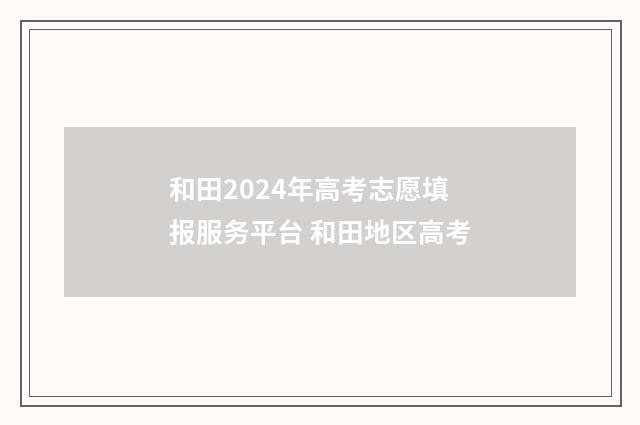和田2024年高考志愿填报服务平台 和田地区高考