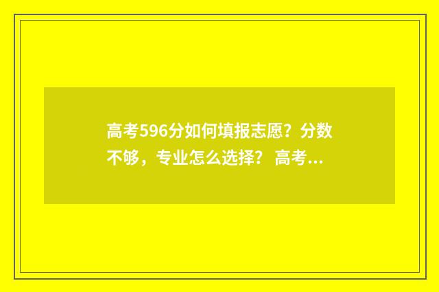 高考596分如何填报志愿？分数不够，专业怎么选择？ 高考596分是什么水平