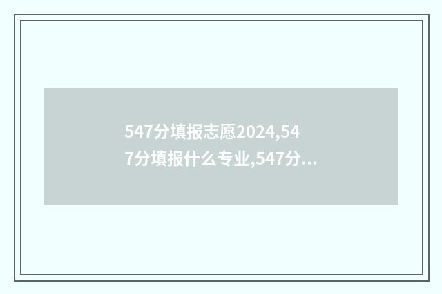547分填报志愿2024,547分填报什么专业,547分可以报什么大学 547分高考