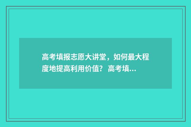 高考填报志愿大讲堂，如何最大程度地提高利用价值？ 高考填报志愿大数据书用买吗