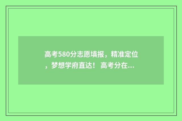 高考580分志愿填报，精准定位，梦想学府直达！ 高考分在580左右读什么学校