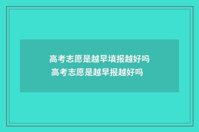 高考志愿是越早填报越好吗 高考志愿是越早报越好吗
