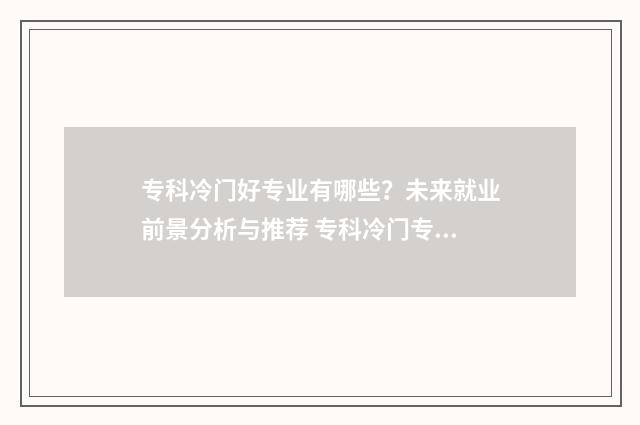 专科冷门好专业有哪些?未来就业前景分析与推荐 专科冷门专业有哪些专业适合女生