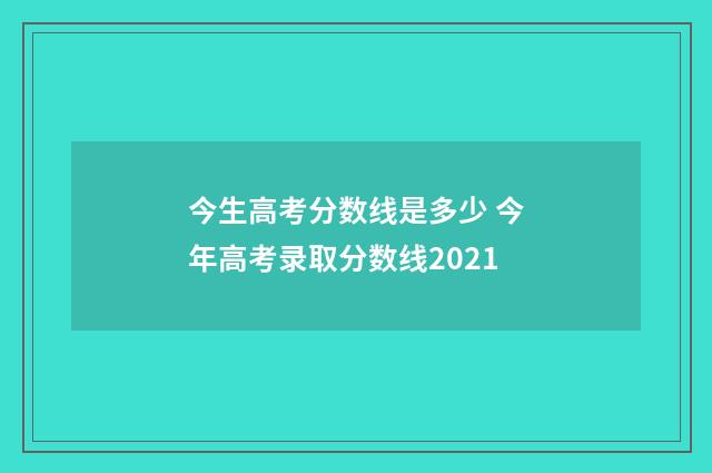 今生高考分数线是多少 今年高考录取分数线2021