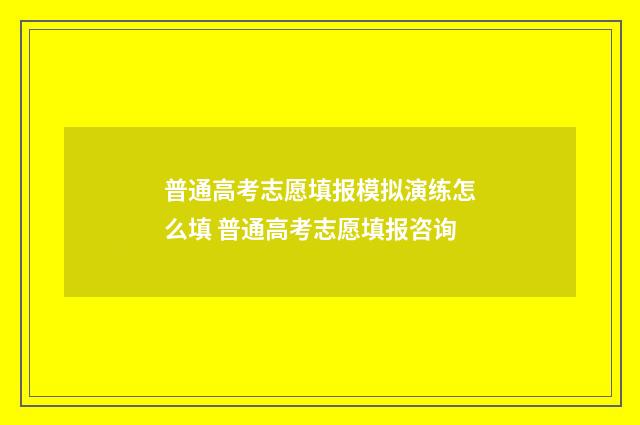 普通高考志愿填报模拟演练怎么填 普通高考志愿填报咨询