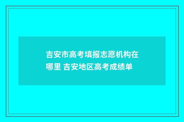 吉安市高考填报志愿机构在哪里 吉安地区高考成绩单
