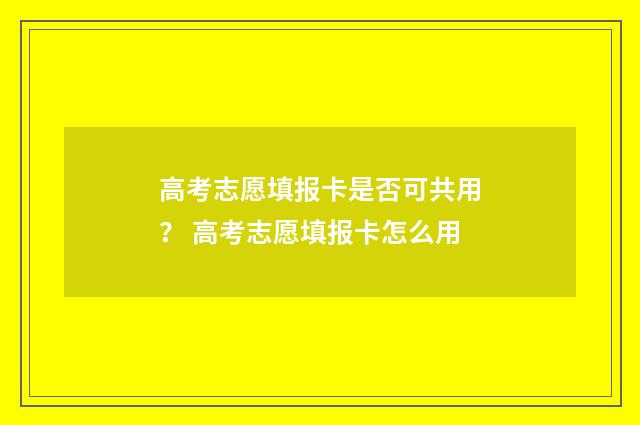 高考志愿填报卡是否可共用？ 高考志愿填报卡怎么用