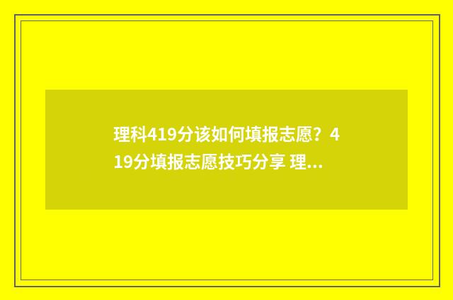 理科419分该如何填报志愿?419分填报志愿技巧分享 理科491分能报什么大学