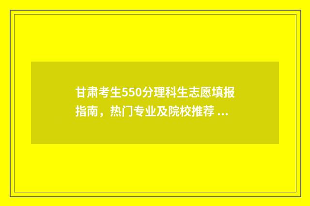 甘肃考生550分理科生志愿填报指南,热门专业及院校推荐 甘肃550分左右的理科大学