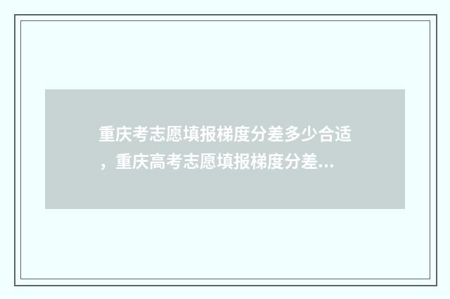 重庆考志愿填报梯度分差多少合适,重庆高考志愿填报梯度分差技巧 重庆考生志愿填报指南