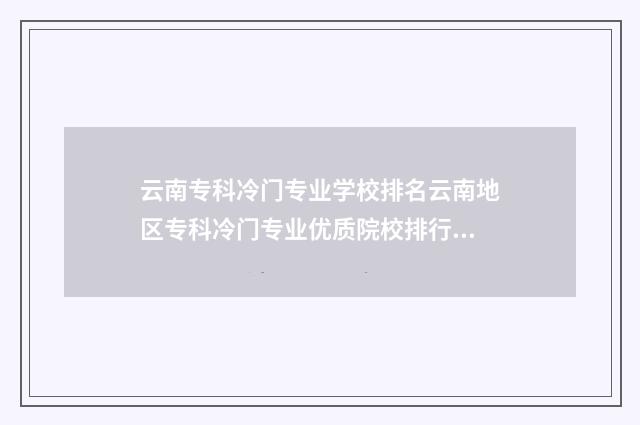 云南专科冷门专业学校排名云南地区专科冷门专业优质院校排行榜 云南哪所专科好