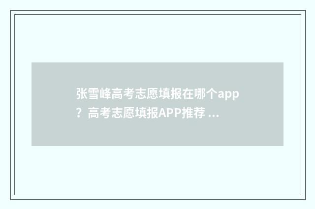 张雪峰高考志愿填报在哪个app?高考志愿填报APP推荐 张雪峰高考志愿填报指南