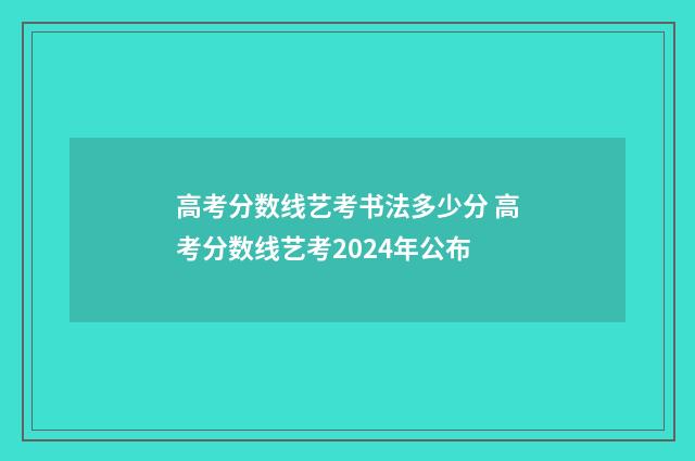高考分数线艺考书法多少分 高考分数线艺考2024年公布