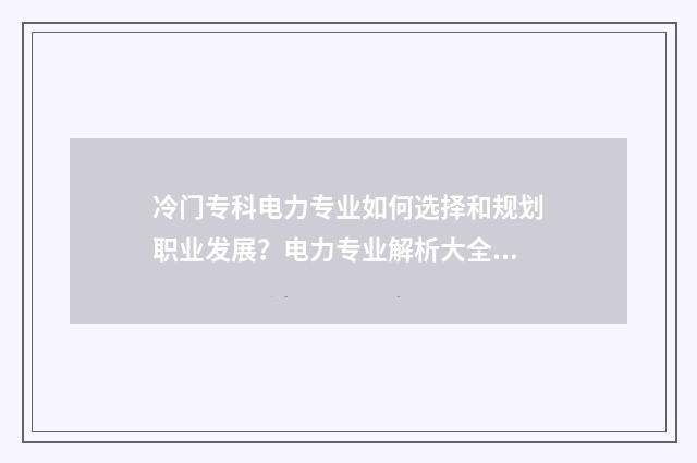 冷门专科电力专业如何选择和规划职业发展？电力专业解析大全 电力专业的专科学校