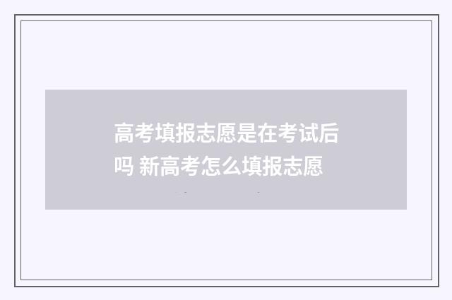 高考填报志愿是在考试后吗 新高考怎么填报志愿
