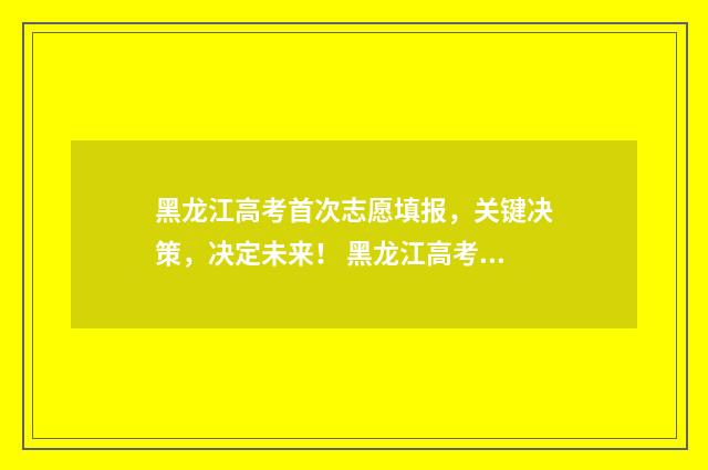 黑龙江高考首次志愿填报,关键决策,决定未来! 黑龙江高考新政