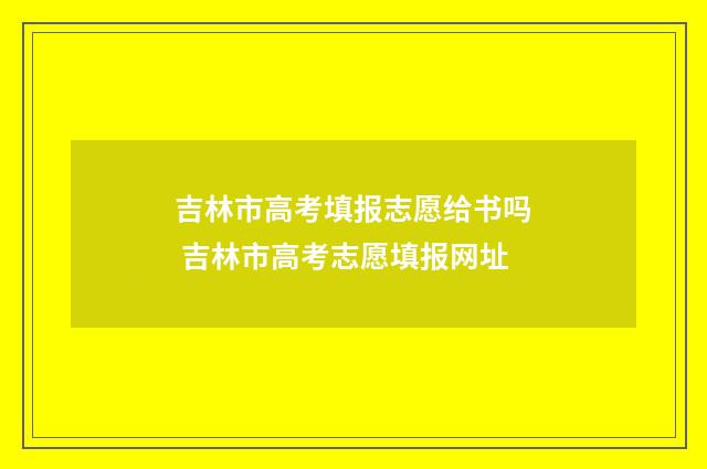 吉林市高考填报志愿给书吗 吉林市高考志愿填报网址
