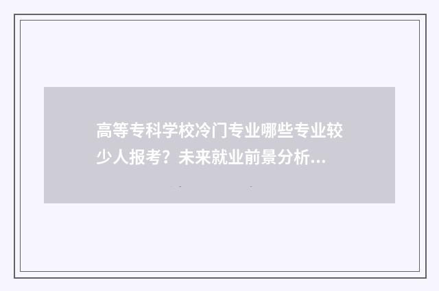 高等专科学校冷门专业哪些专业较少人报考?未来就业前景分析 高等专科学校什么级别