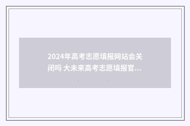 2024年高考志愿填报网站会关闭吗 大未来高考志愿填报官网