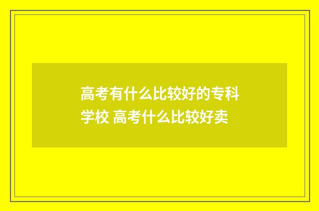 高考有什么比较好的专科学校 高考什么比较好卖
