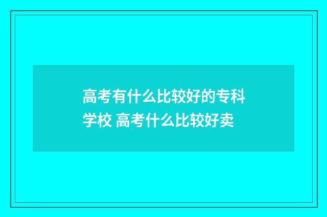 高考有什么比较好的专科学校 高考什么比较好卖