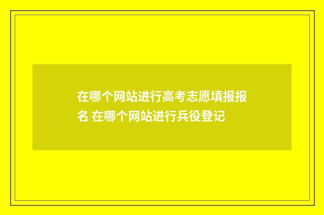 在哪个网站进行高考志愿填报报名 在哪个网站进行兵役登记