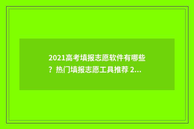 2021高考填报志愿软件有哪些?热门填报志愿工具推荐 2021高考填报志愿的方法与步骤