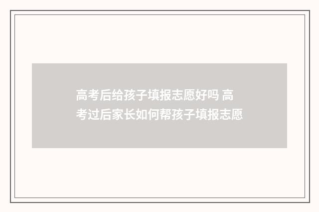 高考后给孩子填报志愿好吗 高考过后家长如何帮孩子填报志愿
